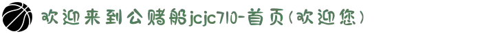 欢迎来到公赌船jcjc710-首页(欢迎您)